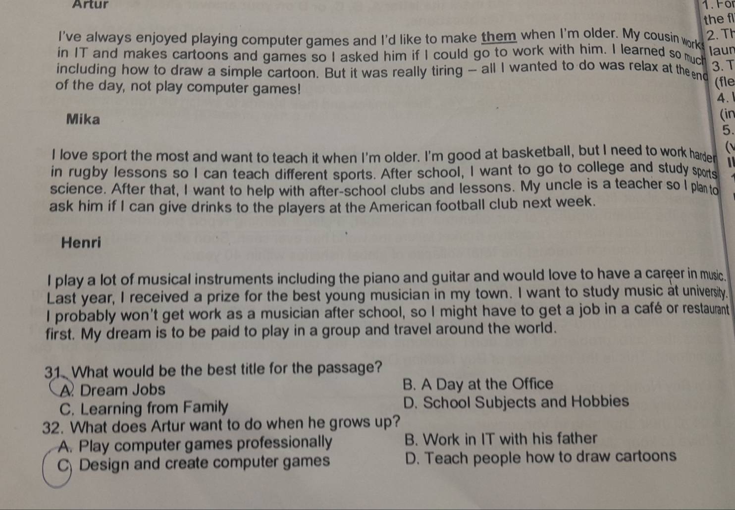Artur
the fl
I've always enjoyed playing computer games and I'd like to make them when I'm older. My cousin work 2. Th
in IT and makes cartoons and games so I asked him if I could go to work with him. I learned so muc laun
including how to draw a simple cartoon. But it was really tiring - all I wanted to do was relax at theend 3. T
of the day, not play computer games!
(fle
4.
Mika
(in
5.
(
I love sport the most and want to teach it when I'm older. I'm good at basketball, but I need to work harder
in rugby lessons so I can teach different sports. After school, I want to go to college and study sports
science. After that, I want to help with after-school clubs and lessons. My uncle is a teacher so I plan to
ask him if I can give drinks to the players at the American football club next week.
Henri
I play a lot of musical instruments including the piano and guitar and would love to have a career in music.
Last year, I received a prize for the best young musician in my town. I want to study music at university.
I probably won't get work as a musician after school, so I might have to get a job in a café or restaurant
first. My dream is to be paid to play in a group and travel around the world.
31. What would be the best title for the passage?
A Dream Jobs B. A Day at the Office
C. Learning from Family D. School Subjects and Hobbies
32. What does Artur want to do when he grows up?
A. Play computer games professionally B. Work in IT with his father
C) Design and create computer games D. Teach people how to draw cartoons