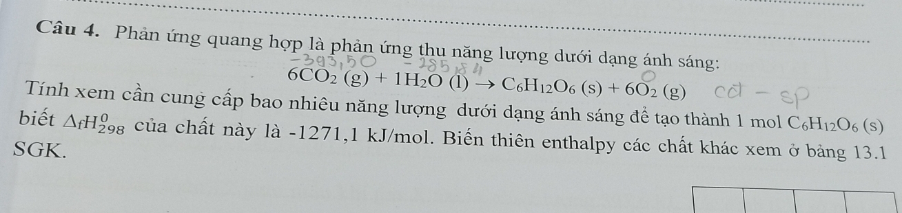 Phản ứng quang hợp là phản ứng thu năng lượng dưới dạng ánh sáng:
6CO_2(g)+1H_2O(l)to C_6H_12O_6(s)+6O_2(g)
Tính xem cần cung cấp bao nhiêu năng lượng dưới dạng ánh sáng để tạo thành 1 mol C_6H_12O_6(s)
biết △ _fH_(298)^0 của chất này là - 1271, 1 kJ/mol. Biến thiên enthalpy các chất khác xem ở bảng 13.1
SGK.