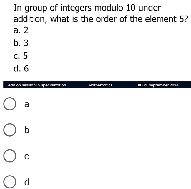 In group of integers modulo 10 under
addition, what is the order of the element 5?
a. 2
b. 3
c. 5
d. 6
Add on Session in Specialization Mathematics BLEPT September 2024
a
b
C
d