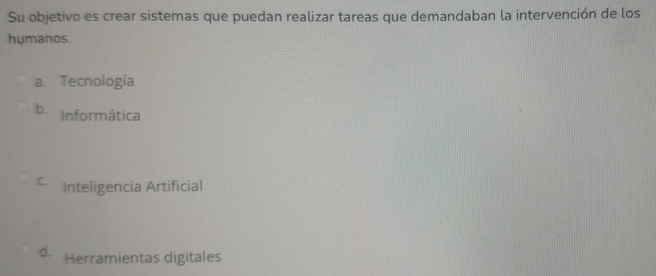 Su objetivo es crear sistemas que puedan realizar tareas que demandaban la intervención de los
hymanos.
a. Tecnología
b. Informática
C. Inteligencia Artificial
d. Herramientas digitales