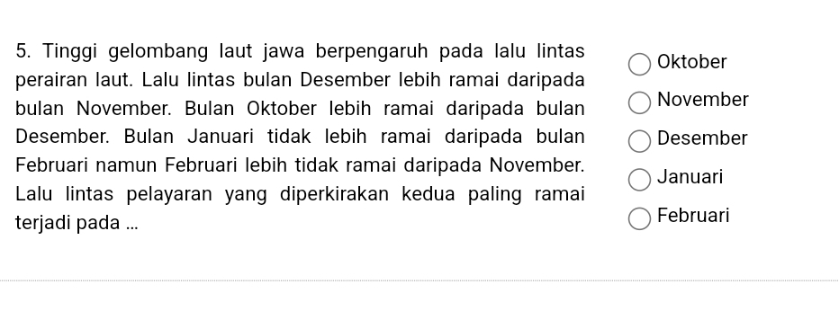 Tinggi gelombang laut jawa berpengaruh pada lalu lintas Oktober 
perairan laut. Lalu lintas bulan Desember lebih ramai daripada 
bulan November. Bulan Oktober lebih ramai daripada bulan November 
Desember. Bulan Januari tidak lebih ramai daripada bulan Desember 
Februari namun Februari lebih tidak ramai daripada November. Januari 
Lalu lintas pelayaran yang diperkirakan kedua paling ramai 
terjadi pada ... 
Februari