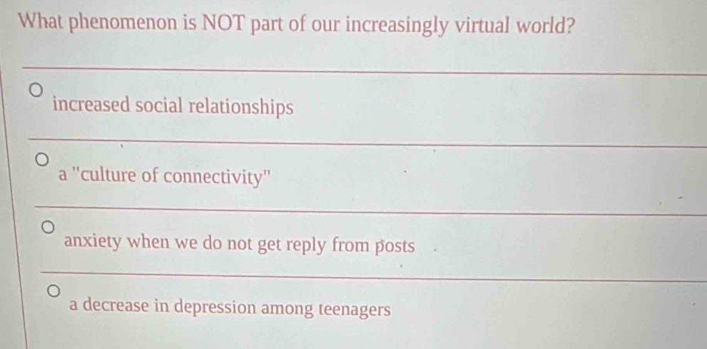 What phenomenon is NOT part of our increasingly virtual world?
_
increased social relationships
_
a ''culture of connectivity''
_
anxiety when we do not get reply from posts
_
a decrease in depression among teenagers