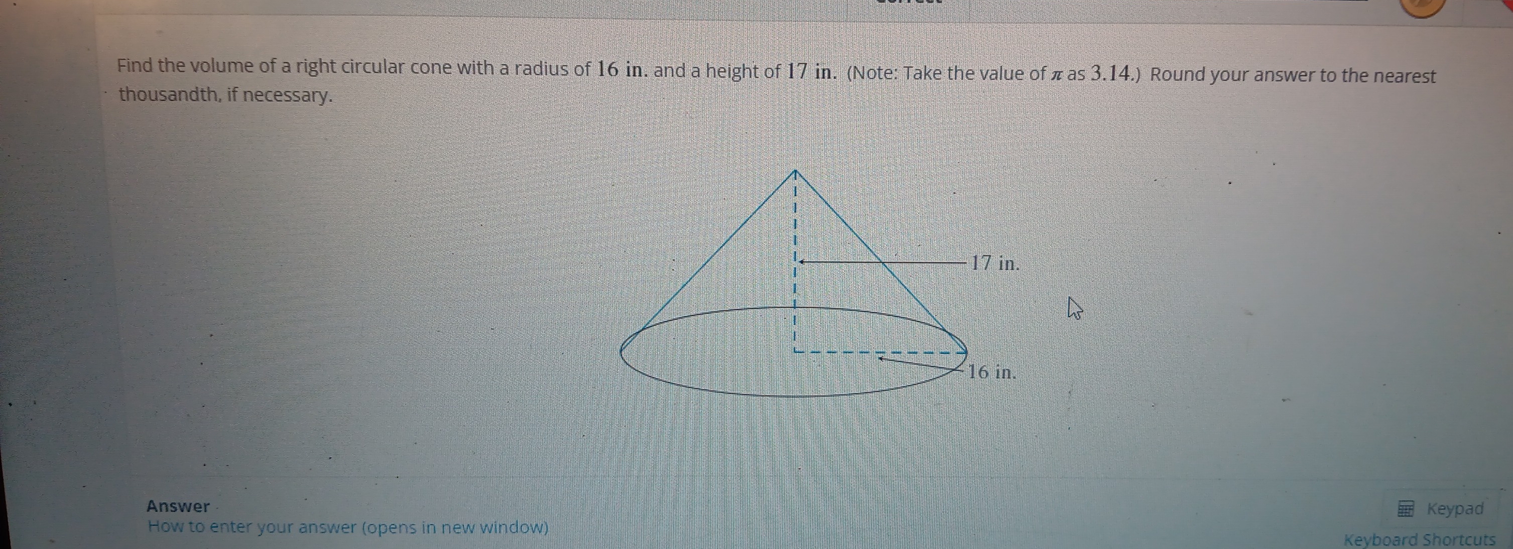 Find the volume of a right circular cone with a radius of 16 in. and a height of 17 in. (Note: Take the value of π as 3.14.) Round your answer to the nearest 
thousandth, if necessary. 
Answer Keypad 
How to enter your answer (opens in new window) 
Keyboard Shortcuts