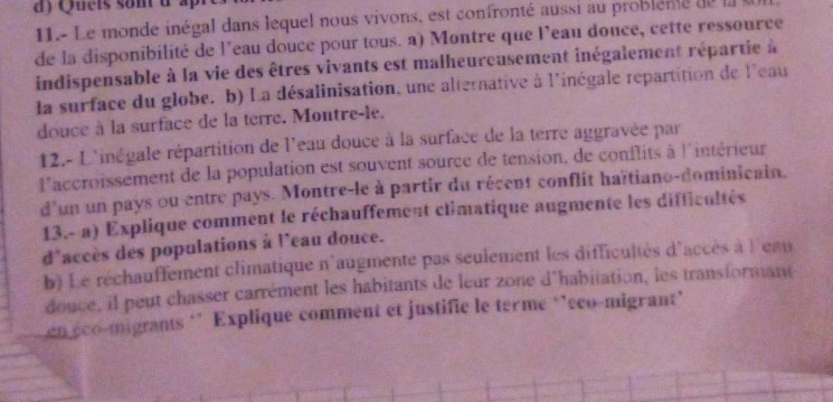 Quels son d ap 
11.- Le mondé inégal dans lequel nous vivons, est confronté aussi au problenté de l 
de la disponibilité de l'eau douce pour tous. a) Montre que l'eau donce, cette ressource 
indispensable à la vie des êtres vivants est malheureusement inégalement répartie à 
la surface du globe. b) La désalinisation, une alternative à l'inégale répartition de l'eau 
douce à la surface de la terre. Montre-le. 
12.- L'inégale répartition de l'eau douce à la surface de la terre aggravée par 
l'accroissement de la population est souvent source de tension, de conflits à l'intérieur 
d'un un pays ou entre pays. Montre-le à partir du récent conflit haïtiano-dominicain. 
13.- a) Explique comment le réchauffement climatique augmente les difficultés 
d'accès des populations à l'eau douce. 
b) Le réchauffement climatique n'augmente pas seulement les difficultés d'accès à l'eau 
douce, il peut chasser carrément les habitants de leur zone d'habitation, les transformant 
en éco-migrants ‘’ Explique comment et justifie le terme ‘’éco-migrant’