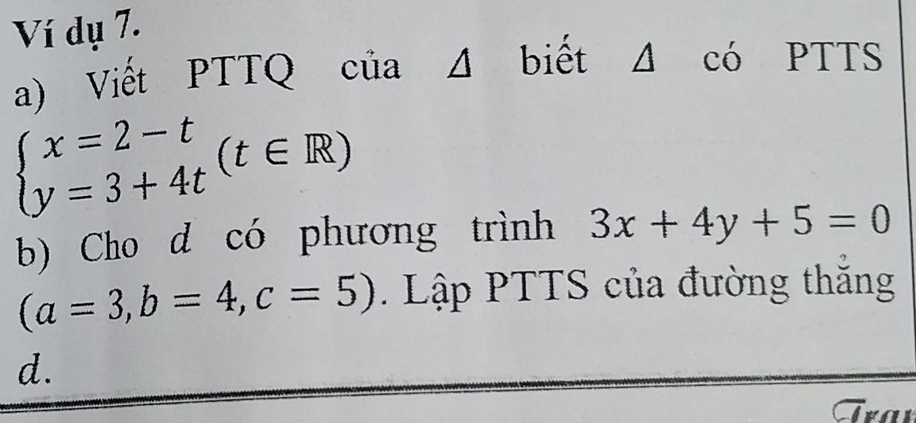 Ví dụ 7.
a) Viết PTTQ của Δ biết Δ có PTTS
beginarrayl x=2-t y=3+4tendarray.  (t∈ R)
b) Cho d có phương trình 3x+4y+5=0
(a=3,b=4, c=5). Lập PTTS của đường thắng
d.