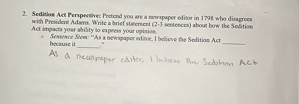 Sedition Act Perspective: Pretend you are a newspaper editor in 1798 who disagrees 
with President Adams. Write a brief statement (2-3 sentences) about how the Sedition 
Act impacts your ability to express your opinion. 
Sentence Stem: “As a newspaper editor, I believe the Sedition Act 
because it_ .” 
_