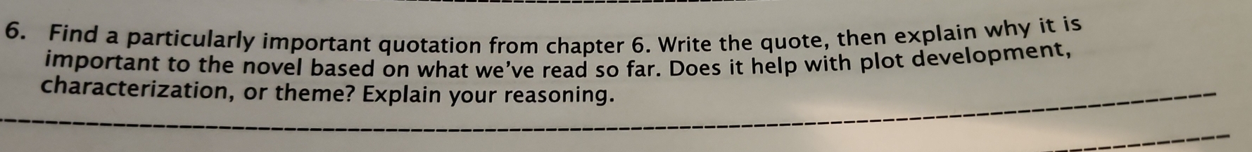 Find a particularly important quotation from chapter 6. Write the quote, then explain why it is 
important to the novel based on what we’ve read so far. Does it help with plot development, 
characterization, or theme? Explain your reasoning.