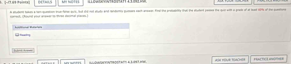 DETAILS MY NOTES ILLOWSKYINTROSTAT1 4.3.092.HW. 
A student takes a ten-question true-false quiz, but did not study and randomly guesses each answer. Find the probability that the student passes the quiz with a grade of at least 60% of the questions 
correct. (Round your answer to three decimal places.) 
_ 
Additional Materials 
Reading 
Submit Answer 
MY N∩TES ILLOWSKYINTROSTAT1 4.3.097.HW. ASK YOUR TEACHER PRACTICE ANOTHER