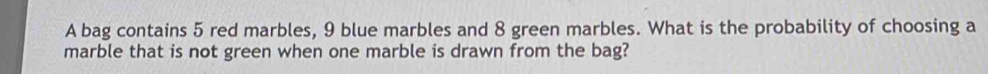 A bag contains 5 red marbles, 9 blue marbles and 8 green marbles. What is the probability of choosing a 
marble that is not green when one marble is drawn from the bag?