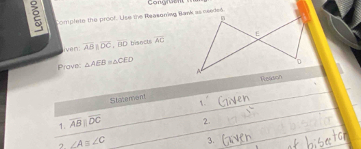 Complete the proof. Use the Reasoning Bank as needed. 
liven: overline AB||overline DC, overline BD bisects overline AC
Prove: △ AEB≌ △ CED
Statement 
1. 
1. overline ABparallel overline DC
2. 
2 ∠ A≌ ∠ C
3.