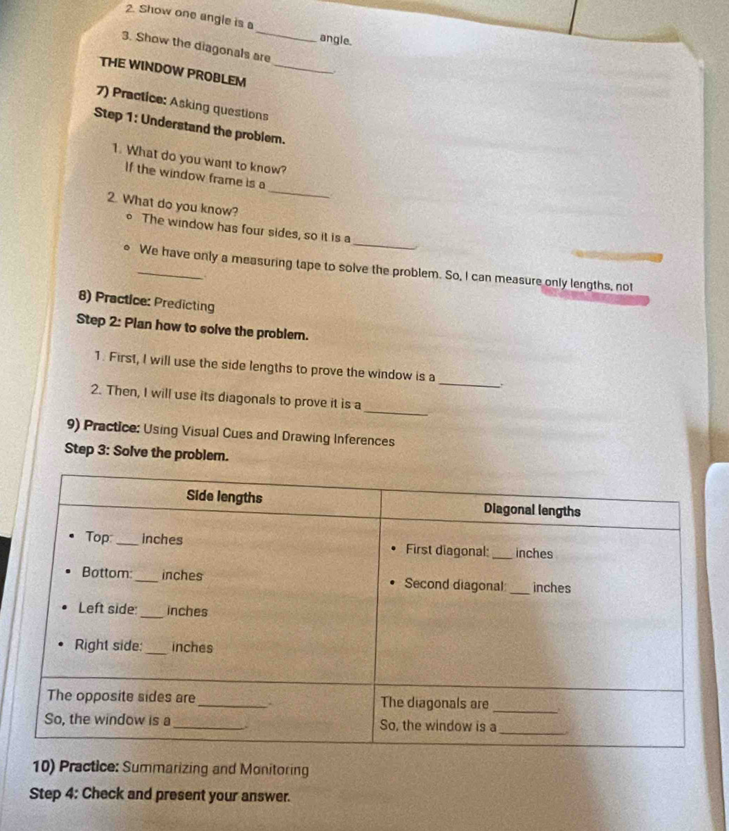 Show one angle is a angle. 
3. Show the diagonals are 
THE WINDOW PROBLEM_ 
7) Practice: Asking questions 
Step 1: Understand the problem. 
1. What do you want to know? 
_ 
If the window frame is a 
2. What do you know? 
_ 
。 The window has four sides, so it is a 
_We have only a measuring tape to solve the problem. So, I can measure only lengths, not 
8) Practice: Predicting 
Step 2: Plan how to solve the problem. 
1. First, I will use the side lengths to prove the window is a _. 
_ 
2. Then, I will use its diagonals to prove it is a 
9) Practice: Using Visual Cues and Drawing Inferences 
Step 3: Solve the problem. 
10) Practice: Summarizing and Monitoring 
Step 4: Check and present your answer.