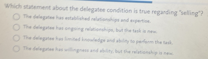 Which statement about the delegatee condition is true regarding "selling"?
The delegatee has established relationships and expertise.
The delegatee has ongoing relationships, but the task is new.
The delegatee has limited knowledge and ability to perform the task.
The delegatee has willingness and ability, but the relationship is new.