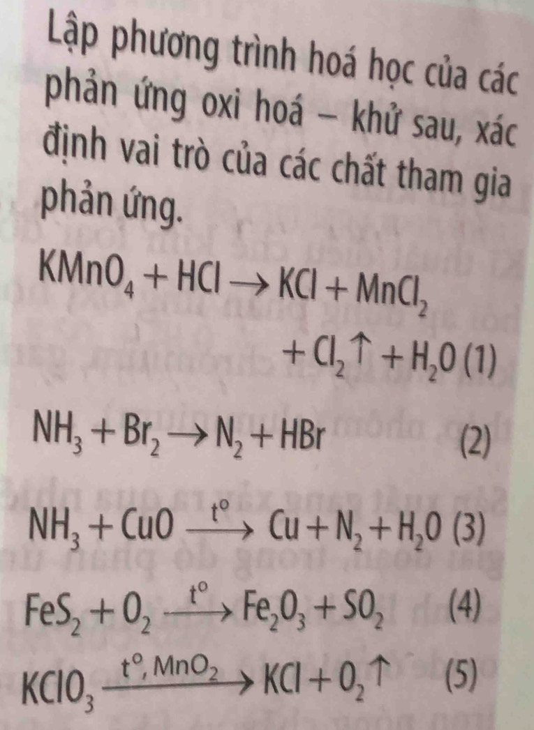 Lập phương trình hoá học của các 
phản ứng oxi hoá - khử sau, xác 
định vai trò của các chất tham gia 
phản ứng.
KMnO_4+HClto KCl+MnCl_2
+Cl_2uparrow +H_2O(1)
NH_3+Br_2to N_2+HBr
(2)
NH_3+CuOxrightarrow t°Cu+N_2+H_2O(3)
FeS_2+O_2xrightarrow t°Fe_2O_3+SO_2(4)
KClO_3xrightarrow t°,MnO_2KCl+O_2uparrow (5)