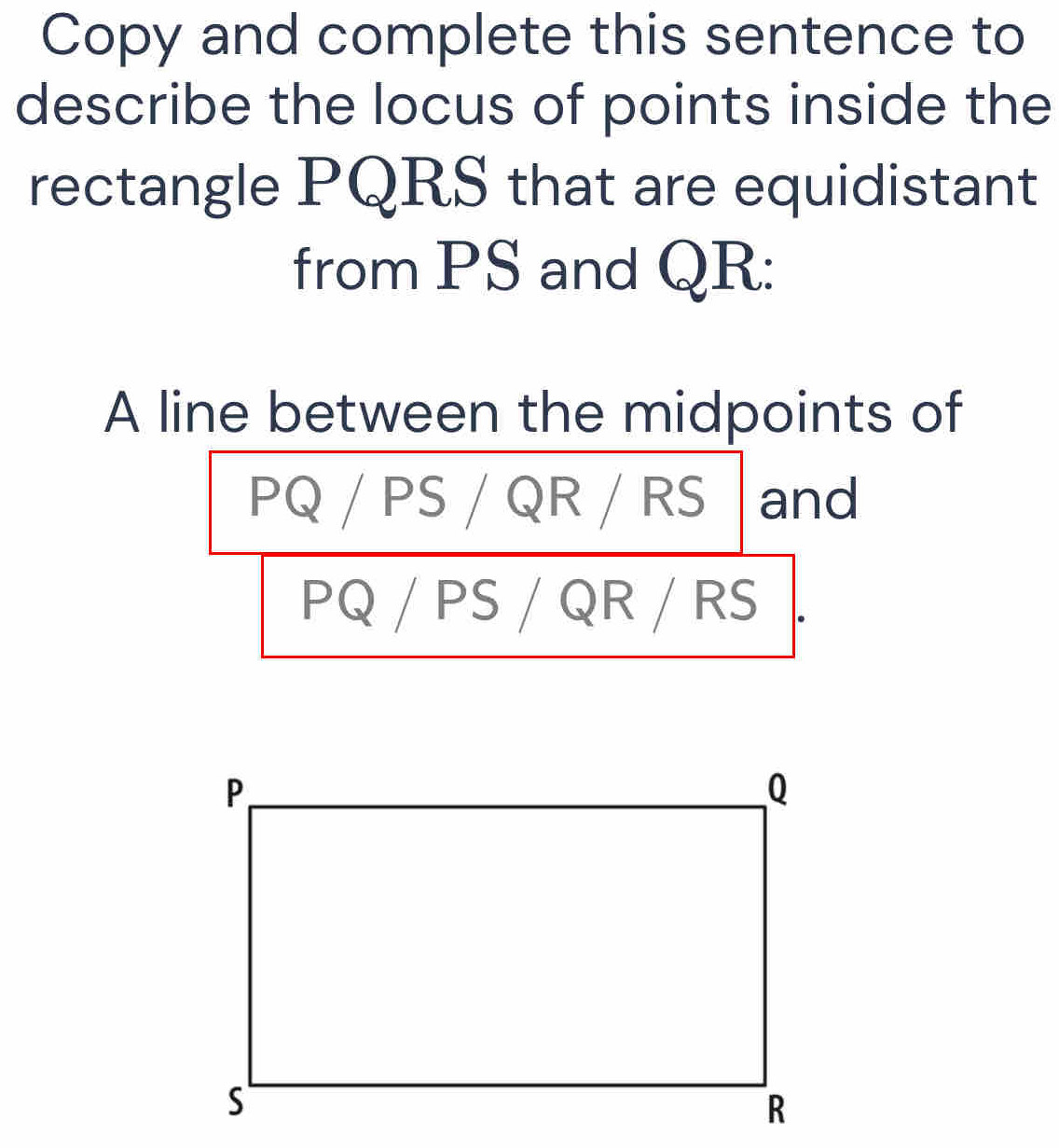 Copy and complete this sentence to 
describe the locus of points inside the 
rectangle PQRS that are equidistant 
from PS and QR : 
A line between the midpoints of
PQ / PS / QR / RS and
PQ / PS / QR / RS