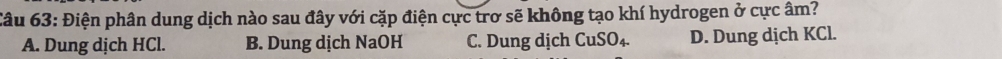Điện phân dung dịch nào sau đây với cặp điện cực trơ sẽ không tạo khí hydrogen ở cực âm?
A. Dung dịch HCl. B. Dung dịch NaOH C. Dung dịch CuSO_4. D. Dung dịch KCl.