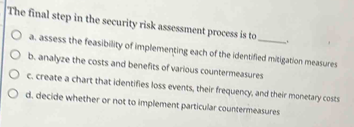 The final step in the security risk assessment process is to _.
a. assess the feasibility of implementing each of the identified mitigation measures
b. analyze the costs and benefits of various countermeasures
c. create a chart that identifies loss events, their frequency, and their monetary costs
d. decide whether or not to implement particular countermeasures