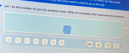 for every car they wash. 
any cars they need to wash to go on the trip. 
Let c be the number of cars the students wash. Write an inequality that represents the situation. 
C

600 61 14 c