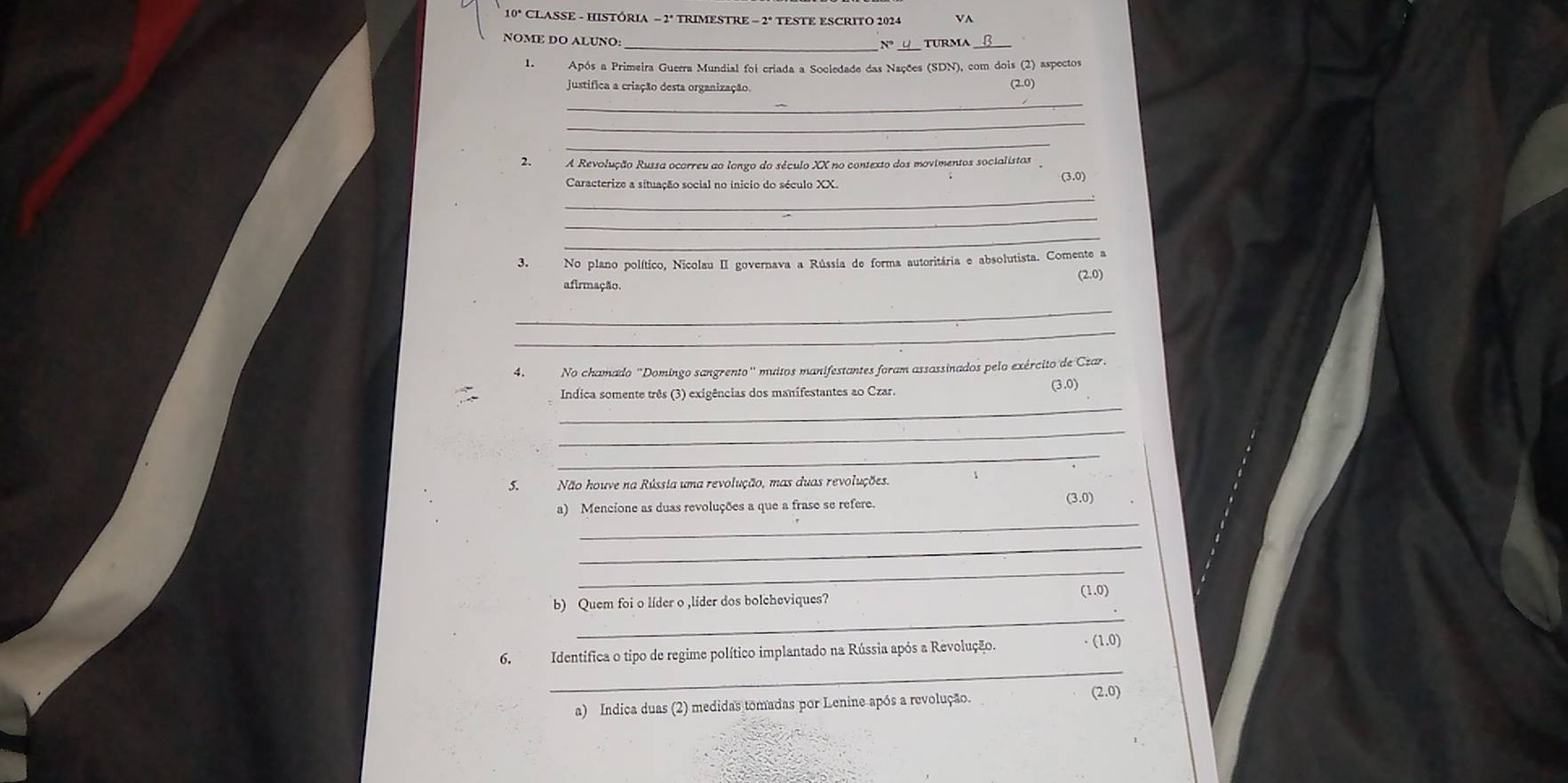 10º CLASSE - HISTÓRIA - 2º TRIMESTRE - 2º TESTE ESCRITO 2924 VA 
NOME DO ALUNO: _TURMA_ 
1.Após a Primeira Guerra Mundial foi criada a Socledade das Nações (SDN), com dois (2) aspectos 
justifica a criação desta organização. (2.0) 
_ 
_ 
_ 
2. A Revolução Russa ocorreu ao lango do século XX no contexto dos movimentos socialistas 
Caracterize a situação social no inicio do século XX. (3.0) 
_ 
_ 
_ 
3. No plano político, Nicolau II governava a Rússia de forma autoritária e absolutista. Comente a 
(2.0) 
afirmação. 
_ 
_ 
4. No chamado "Domingo sangrento" muitos manifestantes foram assassinados pelo exército de Czar. 
_ 
Indica somente três (3) exigências dos manifestantes ao Czar. (3.0) 
_ 
_ 
5.Não houve na Rússia uma revolução, mas duas revoluções. 
_ 
a) Mencione as duas revoluções a que a frase se refere. (3.0) 
_ 
_ 
_ 
b) Quem foi o líder o ,líder dos bolcheviques? (1.0) 
_ 
6.Identifica o tipo de regime político implantado na Rússia após a Revolução. · (1.0)
a) Indica duas (2) medidas tomadas por Lenine após a revolução. (2.0)