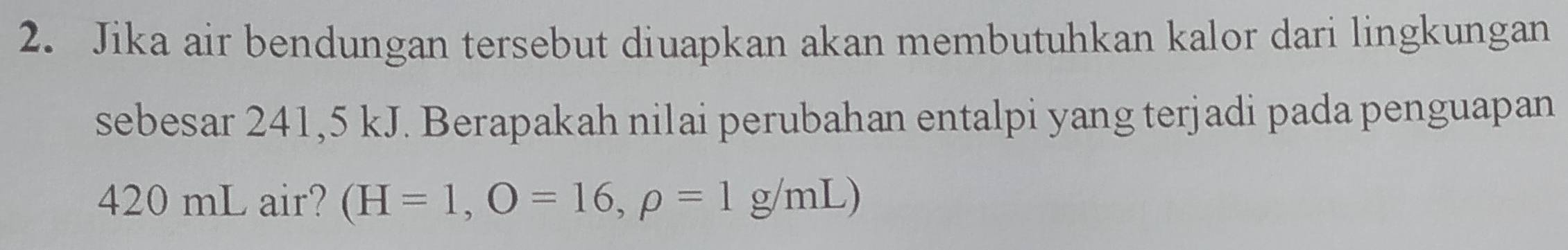 Jika air bendungan tersebut diuapkan akan membutuhkan kalor dari lingkungan 
sebesar 241,5 kJ. Berapakah nilai perubahan entalpi yang terjadi pada penguapan
420 mL air? (H=1,O=16,rho =1g/mL)