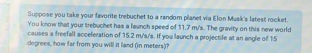 Suppose you take your favorite trebuchet to a random planet via Elon Musk's latest rocket. 
You know that your trebuchet has a launch speed of 11.7 m/s. The gravity on this new world 
causes a freefall acceleration of 15.2 m/s/s. If you launch a projectile at an angle of 15
degrees, how far from you will it land (in meters)?