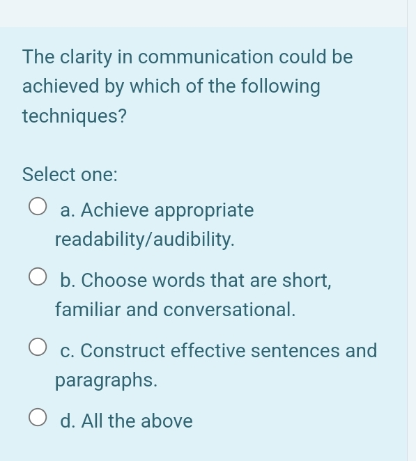 The clarity in communication could be
achieved by which of the following
techniques?
Select one:
a. Achieve appropriate
readability/audibility.
b. Choose words that are short,
familiar and conversational.
c. Construct effective sentences and
paragraphs.
d. All the above