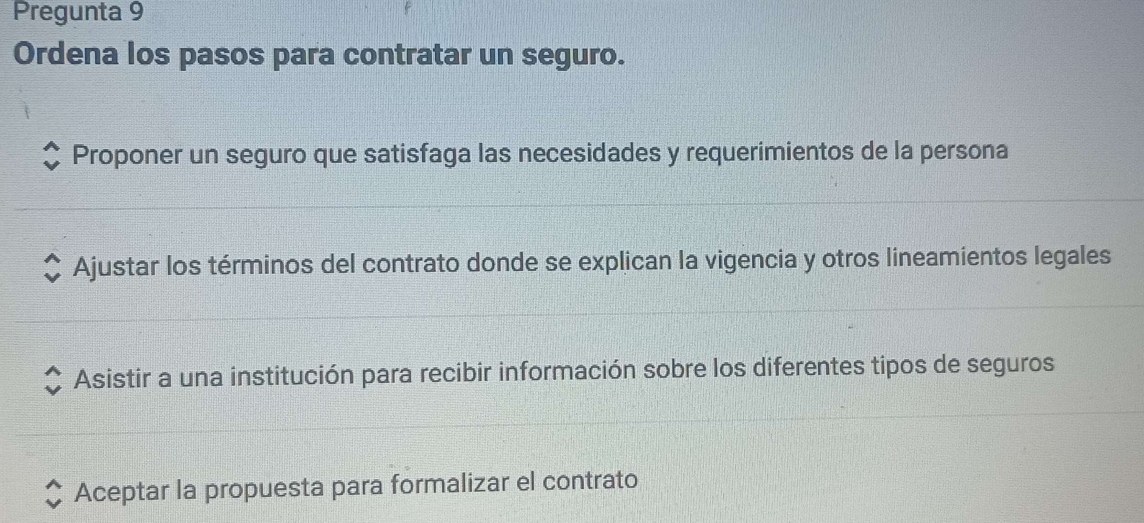 Pregunta 9
Ordena los pasos para contratar un seguro.
Proponer un seguro que satisfaga las necesidades y requerimientos de la persona
Ajustar los términos del contrato donde se explican la vigencia y otros lineamientos legales
Asistir a una institución para recibir información sobre los diferentes tipos de seguros
Aceptar la propuesta para formalizar el contrato