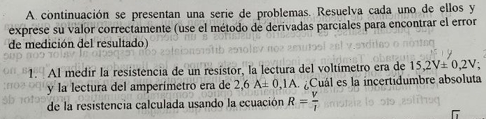 A continuación se presentan una serie de problemas. Resuelva cada uno de ellos y 
exprese su valor correctamente (use el método de derivadas parciales para encontrar el error 
de medición del resultado) 
1. Al medir la resistencia de un resístor, la lectura del voltímetro era de 15,2V± 0,2V
y la lectura del amperímetro era de 2,6A± 0,1A Cuál es la incertidumbre absoluta 
de la resistencia calculada usando la ecuación R= V/I 