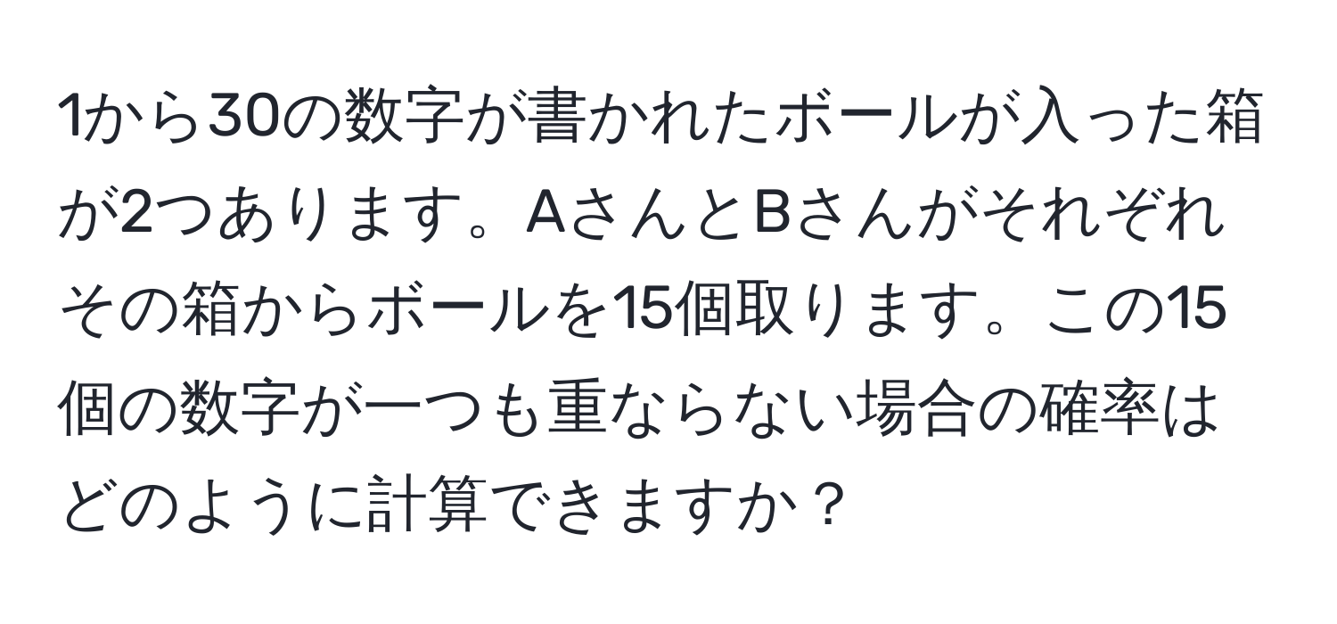 1から30の数字が書かれたボールが入った箱が2つあります。AさんとBさんがそれぞれその箱からボールを15個取ります。この15個の数字が一つも重ならない場合の確率はどのように計算できますか？