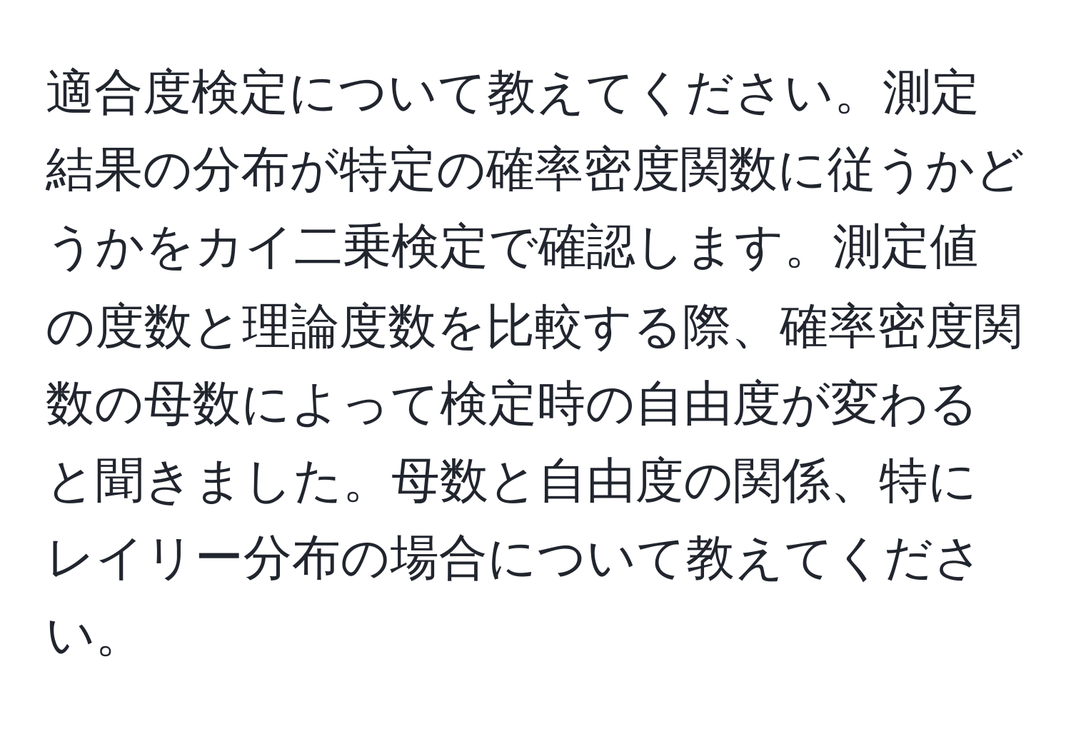 適合度検定について教えてください。測定結果の分布が特定の確率密度関数に従うかどうかをカイ二乗検定で確認します。測定値の度数と理論度数を比較する際、確率密度関数の母数によって検定時の自由度が変わると聞きました。母数と自由度の関係、特にレイリー分布の場合について教えてください。