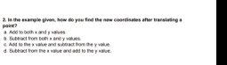 paint? 2. In the example given, how do you find the new coordinates after translating a
a. Subtract from both x and y values. a. Add to both x and y valves.
c. Add to the i value and subtract from the y value.
d. Subtract from the x vallue and add to the y vallue.