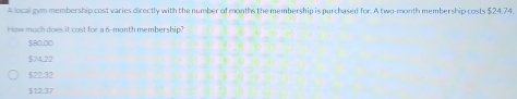 A local gym membership cost varies directly with the number of months the membership is purchased for. A two-month membership costs $24.74.
How much does it cost for a 6-month membership?
$80.00
$74.22
$22.32
$12.37