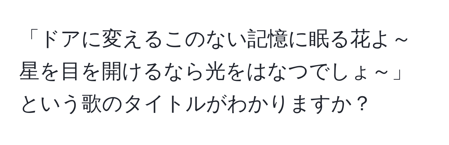 「ドアに変えるこのない記憶に眠る花よ～ 星を目を開けるなら光をはなつでしょ～」という歌のタイトルがわかりますか？