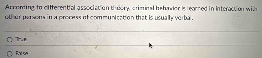 According to differential association theory, criminal behavior is learned in interaction with
other persons in a process of communication that is usually verbal.
True
False