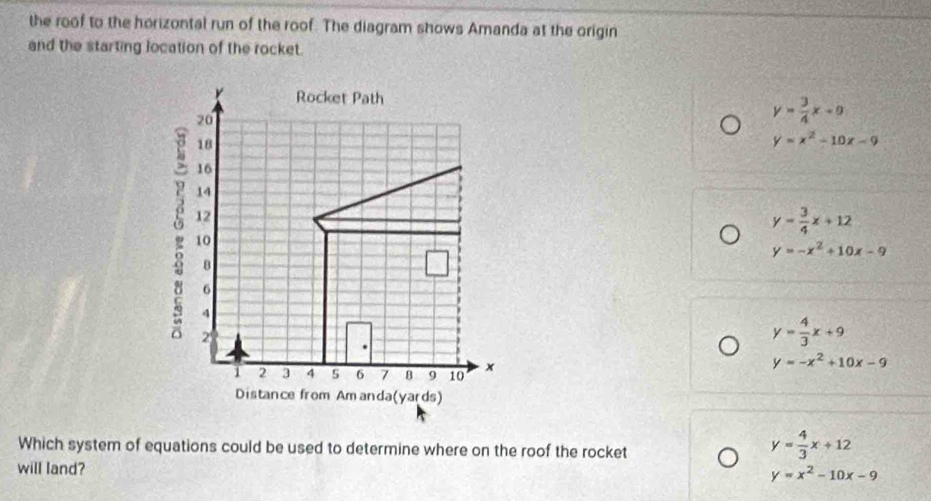 the roof to the horizontal run of the roof. The diagram shows Amanda at the origin
and the starting location of the rocket.
r Rocket Path y= 3/4 x+8
20
18
y=x^2-10x-9
16
14
: 10
12
y= 3/4 x+12
y=-x^2+10x-9
8
6
4
2
y= 4/3 x+9
1 2 3 4 5 6 7 B 9 10 x
y=-x^2+10x-9
Distance from Amanda(yards)
Which system of equations could be used to determine where on the roof the rocket
y= 4/3 x+12
will land? y=x^2-10x-9