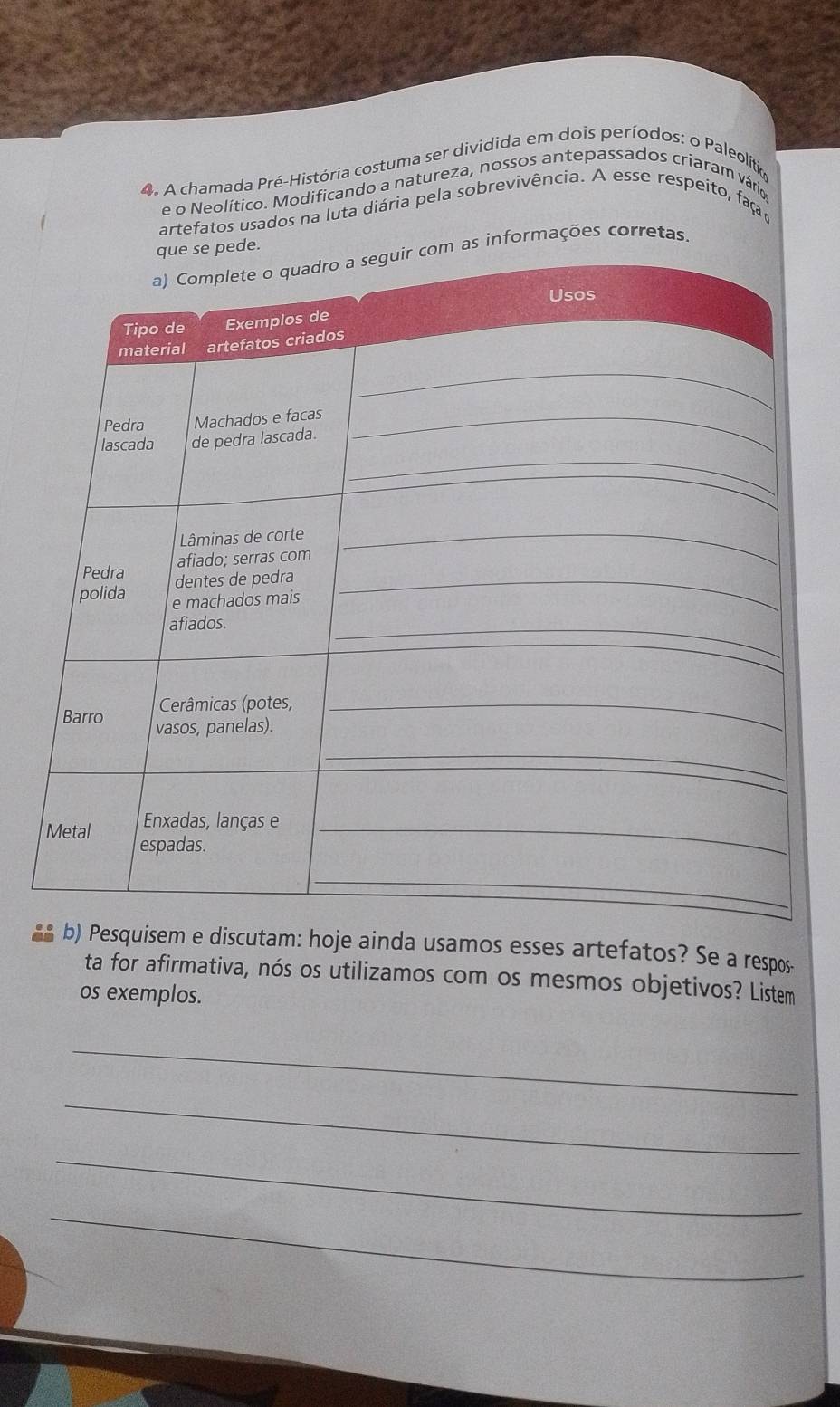 A chamada Pré-História costuma ser dividida em dois períodos: o Paleolítia 
e o Neolítico. Modificando a natureza, nossos antepassados criaram vários 
artefatos usados na luta diária pela sobrevivência. A esse respeito, faç 
informações corretas. 
b) Pesquisem e discutam: hoje ainda usamos esses artefatos? Se a respos 
ta for afirmativa, nós os utilizamos com os mesmos objetivos? Listem 
os exemplos. 
_ 
_ 
_ 
_