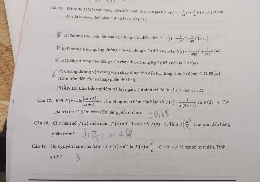 a ( 2 )
Câu 16 [Mức độ 2] Một vận động viên điền kinh chạy với gia tốc a(t)=- 1/24 t^3+ 5/16 t^3(m/s^2) ,trong
đó 1 là khoảng thời gian tính từ lúc xuất phát.
a) Phương trình vận tốc của vận động viên điền kinh là: v(t)=- 1/96 t^4+ 5/48 t^3(m/s)
b) Phương trình quãng đường của vận động viên điền kinh là: S(t)=- 1/480 t^5+ 5/192 t^4(m)
c) Quãng đường vận động viên chạy được trong 5 giây đầu tiên là 9,57(m)
d) Quãng đường vận động viên chạy được cho đến lúc dừng chuyến động là 52,08(m)
(Làm tròn đến chữ số thập phân thứ hai).
PHÄN III. Câu trắc nghiệm trả lời ngắn. Thí sinh trá lời từ câu 17 đến câu 22.
Câu 17. Biết F(x)=ln | (ax+b)/cx+d |+C là một nguyên hàm của hàm số f(x)= 1/x.(2x+1)  và F(2)=4. Tìm
giá trị của C (làm tròn đến hàng phần trăm).
Câu 18. Cho hàm số f(x) thỏa mãn f'(x)=3-5cos x và f(0)=5. Tính f( π /2 ) làm tròn đến hàng
phần trăm?
Câu 19. Họ nguyên hàm của hàm số f(x)=e^(2x) là F(x)= e^(ax)/b +C với a,b là các số tự nhiên. Tính
a+b ?