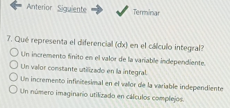 Anterior Siguiente Terminar
7. Qué representa el diferencial (dx) en el cálculo integral?
Un incremento finito en el valor de la variable independiente.
Un valor constante utilizado en la integral.
Un incremento infinitesimal en el valor de la variable independiente
Un número imaginario utilizado en cálculos complejos.