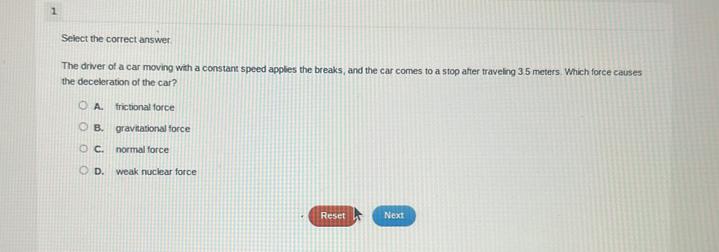 Select the correct answer.
The driver of a car moving with a constant speed applies the breaks, and the car comes to a stop after traveling 3.5 meters. Which force causes
the deceleration of the car?
A. frictional force
B. gravitational force
C. normal force
D. weak nuclear force
Reset Next