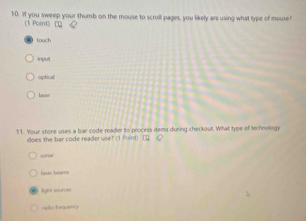 If you sweep your thumb on the mouse to scroll pages, you likely are using what type of mouse?
(1 Point)
touch
input
optical
laser
11. Your store uses a bar code reader to process items during checkout. What type of technology
does the bar code reader use? (1 Point)
sonar
laser beams
light sources
radio frequiency