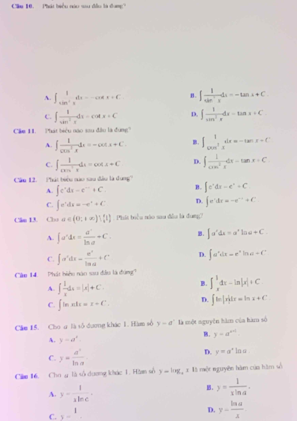 Cầu 10, Phát biểu náo sau đầu là đung?
A. ∈t _sin^2x^1dx=-cot x+C. ∈t  1/sin^(-1)x dx=-tan x+C.
B .
D.
C. ∈t  1/sin^2x dx=cot x+C ∈t  1/sin^2x dx=tan x+C.
Cầu 11. Phát biểu nào sau đầu là đung?
B.
A. ∈t  1/cos^2x dx=-cot x+C. ∈t _cos^2x^1xdx=-tan x+C
D.
C. ∈t  1/cos^2x dx=cot x+C ∈t  1/cos^2x dx=tan x+C.
Câu 12. Phát biểu nào sau đầu là dung?
A. ∈t e^xdx=e^(-x)+C.
B. ∈t e^xdx=e^x+C.
D.
C. ∈t e^xdx=-e^x+C ∈t e^(dx=-e^(-x)+C
Câu 13. Cho a∈ (0;+∈fty )∪  1. Phát biểu nào sau đầu là đùng
B.
A. ∈t a^xdx= a^x/ln a +C. ∈t a^xdx=a^xln a+C.
C. ∈t a'dx= e^x/ln a +C D. ∈t a^xdx=e^xln a+C
Câo 14. Phát biêu nào sau đầu là đứng?
A. ∈t  1/x dx=|x|+C.
B. ∈t _x^(1dx-ln |x|+C.
C. ∈t ln xdx=x+C.
D. ∈t ln |x|dx=ln x+C.
Câu 15. Cho a là số dương khác 1. Hàm số y-a^circ) là một nguyễn hàm của hàm số
B. y=a^(x+1).
A. y=a^x.
C. y= a^x/ln a .
D. y=a^x ln a .
Câu 16. Cho g là số dương khác 1. Hàm số y=log _ax10 một nguyên hàm của hàm số
A. y= 1/xln c . B . y= 1/xln a .
C. y=1.
D. y= ln a/x .