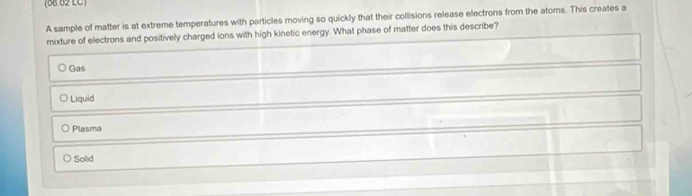 (66.62 LC)
A sample of matter is at extreme temperatures with particles moving so quickly that their collisions release electrons from the atoms. This creates a
mixture of electrons and positively charged ions with high kinetic energy. What phase of matter does this describe?
Gas
Liquid
Plasma
Solid