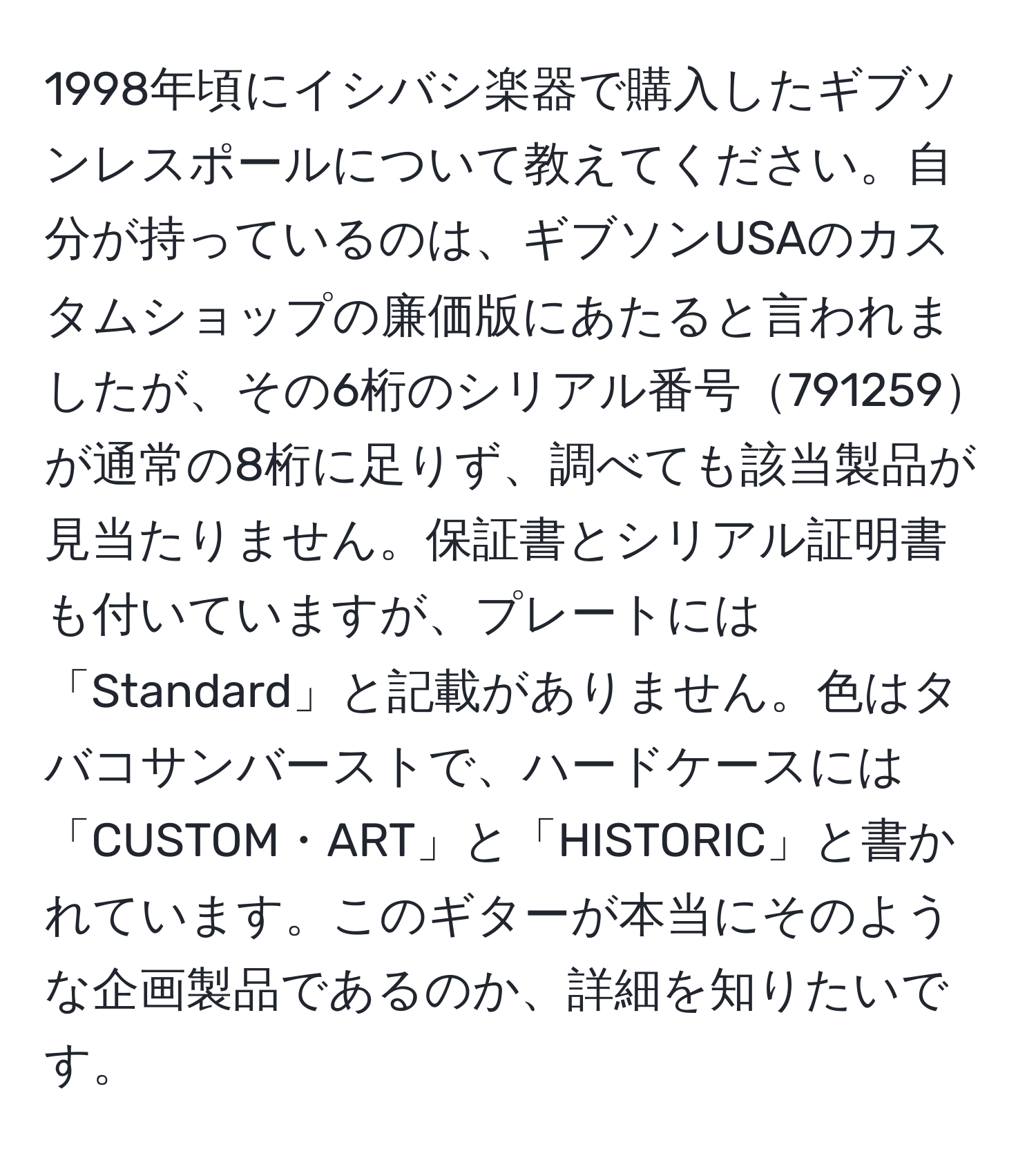 1998年頃にイシバシ楽器で購入したギブソンレスポールについて教えてください。自分が持っているのは、ギブソンUSAのカスタムショップの廉価版にあたると言われましたが、その6桁のシリアル番号791259が通常の8桁に足りず、調べても該当製品が見当たりません。保証書とシリアル証明書も付いていますが、プレートには「Standard」と記載がありません。色はタバコサンバーストで、ハードケースには「CUSTOM・ART」と「HISTORIC」と書かれています。このギターが本当にそのような企画製品であるのか、詳細を知りたいです。