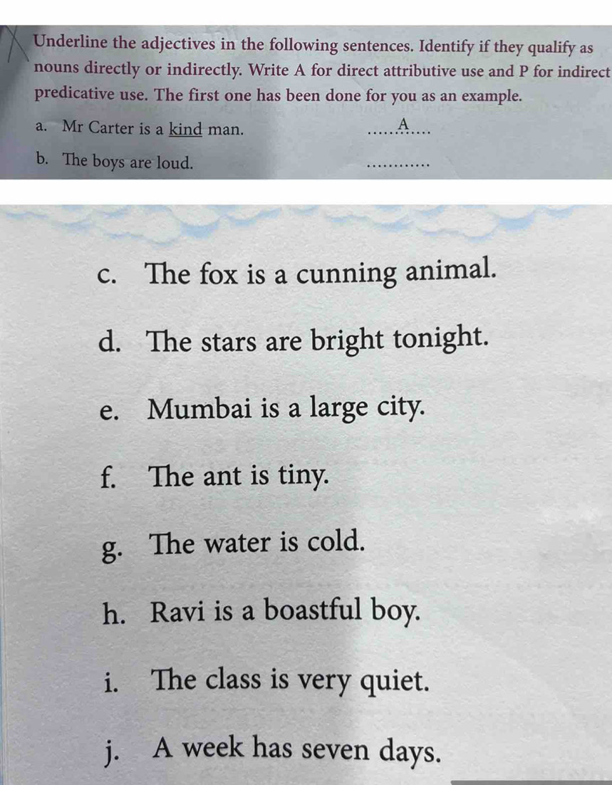 Underline the adjectives in the following sentences. Identify if they qualify as 
nouns directly or indirectly. Write A for direct attributive use and P for indirect 
predicative use. The first one has been done for you as an example. 
a. Mr Carter is a kind man. 
_ 
A 
b. The boys are loud. 
_ 
c. The fox is a cunning animal. 
d. The stars are bright tonight. 
e. Mumbai is a large city. 
f. The ant is tiny. 
g. The water is cold. 
h. Ravi is a boastful boy. 
i. The class is very quiet. 
j. A week has seven days.