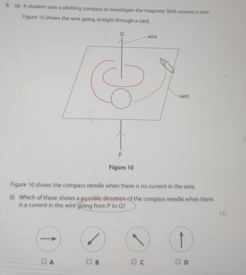 5 (a) A student uses a plotting compass to investigate the magnetic fleld around a wire.
Figure 10 shows the wire going straight through a card.
Figure 10 shows the compass needle when there is no current in the wire.
(i) Which of these shows a possible direction of the compass needle when there
is a current in the wire going from P to Q?
(1)
A B C D