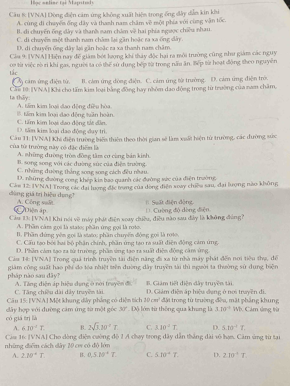 Học online tại Mapstudy
Câu 8: [VNA] Dòng điện cảm ứng không xuất hiện trong ống dây dẫn kín khi
A. cùng di chuyển ống dây và thanh nam châm về một phía với cùng vận tốc.
B. di chuyển ống dây và thanh nam châm về hai phía ngược chiều nhau.
C. di chuyển một thanh nam châm lại gần hoặc ra xa ống dây.
D. di chuyển ống dây lại gần hoặc ra xa thanh nam châm.
Câu 9: [VNA] Hiện nay để giảm bớt lượng khí thảy độc hại ra môi trường cũng như giảm các nguy
cơ từ việc rò ri khí gas, người ta có thể sử dụng bếp từ trong nấu ăn. Bếp từ hoạt động theo nguyên
tắc
( A) cảm ứng điện từ. B. cảm ứng dòng điện. C. cảm ứng từ trường. D. cảm ứng điện trở.
Cau 10: [VNA] Khi cho tấm kim loại bằng đồng hay nhôm dao động trong từ trường của nam châm,
ta thấy:
A. tấm kim loại dao động điều hòa.
B. tấm kim loại dao động tuần hoàn.
C. tấm kim loại dao động tắt dần.
D. tấm kim loại dao động duy trì.
Câu 11: [VNA] Khi điện trường biến thiên theo thời gian sẽ làm xuất hiện từ trường, các đường sức
của từ trường này có đặc điểm là
A. những đường tròn đồng tâm cơ cùng bán kính.
B. song song với các đường sức của điện trường.
C. những dường thẳng song song cách đều nhau.
D. những đường cong khép kín bao quanh các đường sức của điện trường.
Câu 12: [VNA] Trong các đại lượng đặc trưng của dòng điện xoay chiều sau, đại lượng nào không
dùng giá trị hiệu dụng?
A. Công suất.  B. Suất điện động.
C Điện áp. D. Cường độ dòng điện.
Câu 13: [VNA] Khi nói về máy phát điện xoay chiều, điều nào sau đây là không đúng?
A. Phần cảm gọi là stato; phần ứng gọi là roto.
B. Phần đứng yên gọi là stato; phần chuyển động gọi là roto.
C. Cấu tạo bởi hai bộ phận chính, phần ứng tạo ra suất điện động cảm ứng.
D. Phần cảm tạo ra từ trường, phần ứng tạo ra suất điện động cảm ứng.
Câu 14: [VNA] Trong quá trình truyền tải điện năng đi xa từ nhà máy phát đến nơi tiêu thụ, đề
giảm công suất hao phí do tỏa nhiệt trên đường dây truyền tải thì người ta thường sử dụng biện
pháp nào sau đây?
A. Tăng điện áp hiệu dụng ở nơi truyền đi. B. Giảm tiết diện dây truyền tải.
C. Tăng chiều dài dây truyền tải. D. Giảm diện áp hiệu dụng ở nơi truyền đi.
Câu 15: [VNA] Một khung dây phẳng có diện tích 10cm^2 đặt trong từ trường đều, mặt phẳng khung
dây hợp với đường cảm ứng từ một góc 30°.  Độ lớn từ thông qua khung là 3.10^(-5)Wb.  Cảm ứng từ
có giá trị là
A. 6.10^(-2)T. B. 2sqrt(3).10^(-2)T. C. 3.10^(-2)T. D. 5.10^(-2)T.
Câu 16: [VNA] Cho dòng điện cường độ 1 A chạy trong dây dẫn thẳng dài vô hạn. Cảm ứng từ tại
những điểm cách dây 10 cm có độ lớn
A. 2.10^(-6)T. B. 0,5.10^(-6)T. C. 5.10^(-6)T. D. 2.10^(-5)T.