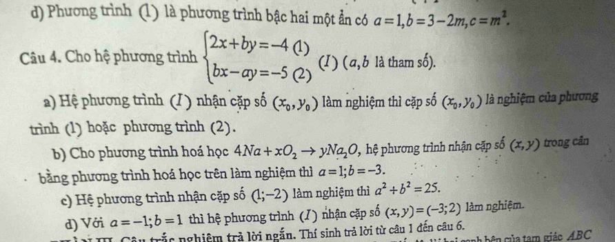 Phương trình (1) là phương trình bậc hai một ẫn có a=1, b=3-2m, c=m^2. 
Câu 4. Cho hệ phương trình beginarrayl 2x+by=-4(1) bx-ay=-5(2)endarray. (I) ( a, b là tham số).
a) Hệ phương trình (/) nhận cặp số (x_0,y_0) làm nghiệm thì cặp số (x_0, y_0) là nghiệm của phương
trình (1) hoặc phương trình (2).
b) Cho phương trình hoá học 4Na+xO_2to yNa_2O ' ,hệ phương trình nhận cặp số (x,y) trong cần
bằng phương trình hoá học trên làm nghiệm thì a=1; b=-3. 
c) Hệ phương trình nhận cặp số (1;-2) làm nghiệm thì a^2+b^2=25. 
d) Với a=-1; b=1 thì hệ phương trình (I) nhận cặp số (x,y)=(-3;2) làm nghiệm.
Tâu trắc nghiệm trả lời ngắn. Thí sinh trả lời từ câu 1 đến câu 6.
c b ê c ủ a tam giác ABC