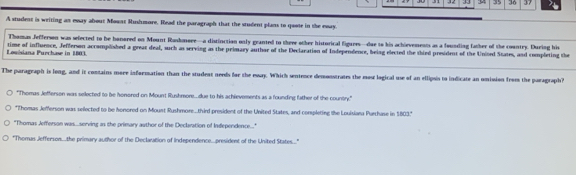 34 35 36 37 
A student is weiting as eway about Mount Rushmore. Read the paragraph that the student plans to quote in the eway. 
Thomas Jefferson was sefected to be honored on Mount Rushmere—a distinction only granted to three other historical figures—due to his achievements as a founding father of the country. During his 
Louisiana Purchase in 1803. time of influence, Jefferson accomplished a great deal, such as serving as the primary author of the Declaration of Independence, being elected the thied president of the Unined States, and completing the 
_ 
The paragraph is long, and it contains more information than the student needs for the eway. Which sentence demonstrates the mos logical use of an ellipois to indicate an omision from the paragraph? 
"Thomas Jefferson was selected to be honored on Mount Rushmore....due to his achievements as a founding father of the country." 
"Thomas Jefferson was selected to be honored on Mount Rushmore....third president of the United States, and conpleting the Louisiana Purchase in 1803." 
"Thomas Jefferson was.serving as the primary author of the Declaration of Independence..." 
"Themas Jefferson...the primary author of the Declaration of Independence...president of the United States....