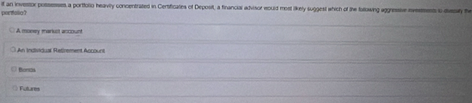 If an investor possesses a portfolio heavily concentrated in Certificates of Deposit, a financial advisor would most likely suggest which of the following aggressive investments to divesily the
portfallo?
A money market account
An Individual Retirement Account
Bonds
Futures