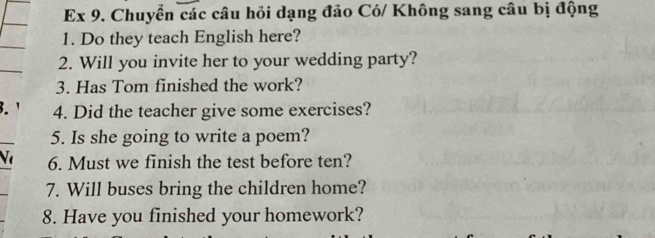 Ex 9. Chuyển các câu hỏi dạng đảo Có/ Không sang câu bị động 
1. Do they teach English here? 
2. Will you invite her to your wedding party? 
3. Has Tom finished the work? 
.' 4. Did the teacher give some exercises? 
5. Is she going to write a poem? 
6. Must we finish the test before ten? 
7. Will buses bring the children home? 
8. Have you finished your homework?