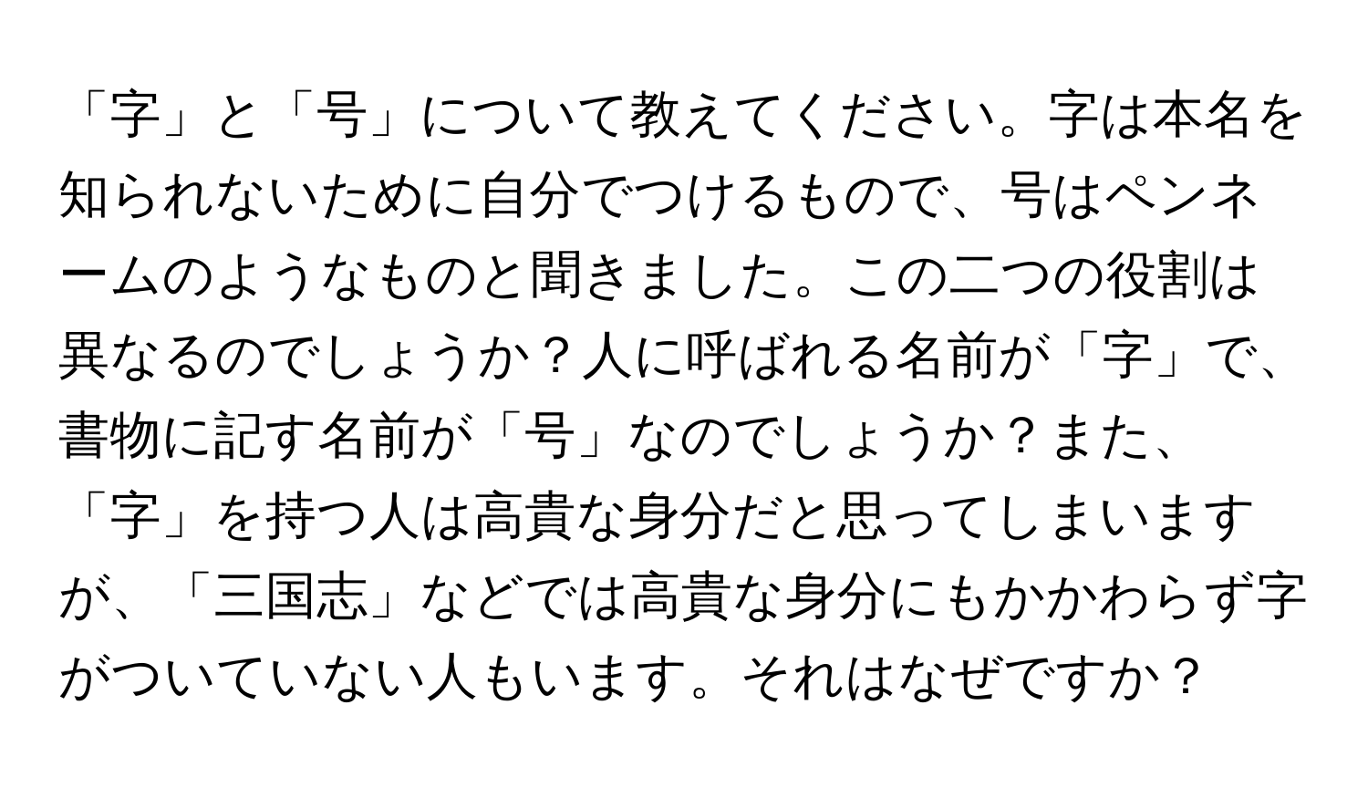 「字」と「号」について教えてください。字は本名を知られないために自分でつけるもので、号はペンネームのようなものと聞きました。この二つの役割は異なるのでしょうか？人に呼ばれる名前が「字」で、書物に記す名前が「号」なのでしょうか？また、「字」を持つ人は高貴な身分だと思ってしまいますが、「三国志」などでは高貴な身分にもかかわらず字がついていない人もいます。それはなぜですか？